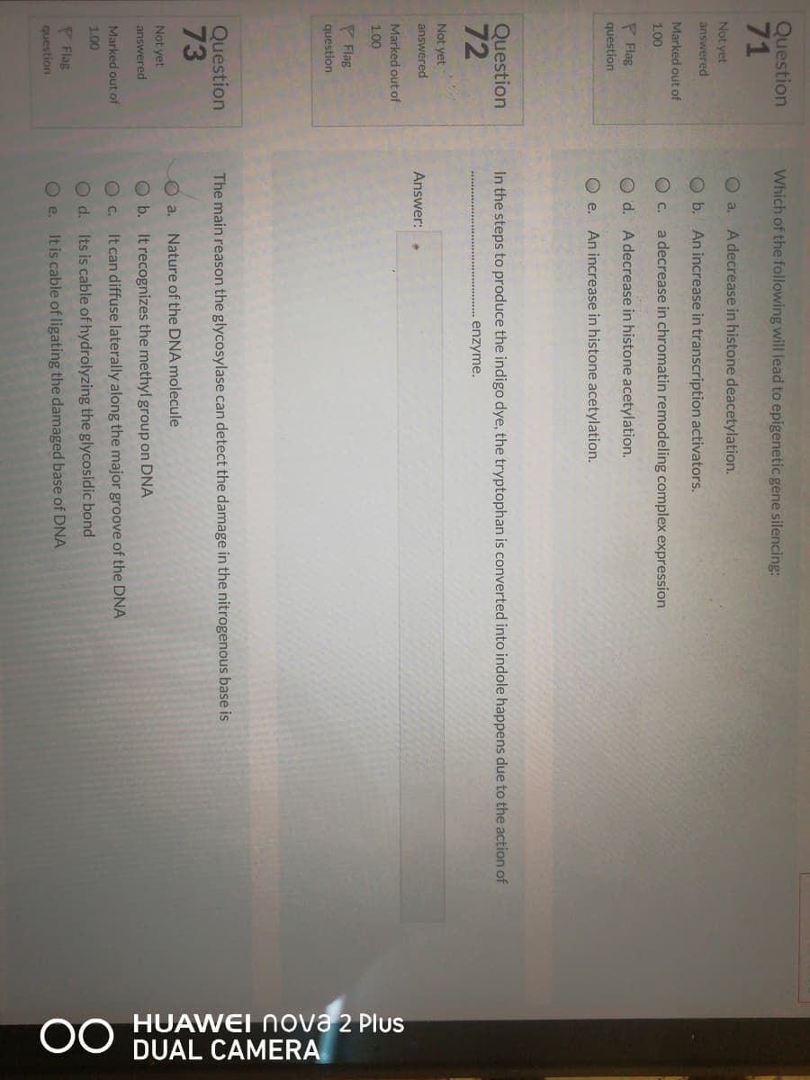 HUAWEI Nova 2 Plus
DUAL CAMERA
Question
71
Which of the following will lead to epigenetic gene silencing:
O a.
A decrease in histone deacetylation.
Not yet
answered
O b. An increase in transcription activators.
Marked out of
O C.
a decrease in chromatin remodeling complex expression
1.00
P Flag
O d. A decrease in histone acetylation.
question
O e. An increase in histone acetylation.
Question
72
In the steps to produce the indigo dye, the tryptophan is converted into indole happens due to the action of
enzyme.
Not yet
answéred
Answer:
Marked out of
1.00
P Flag
question
Question
73
The main reason the glycosylase can detect the damage in the nitrogenous base is
O a. Nature of the DNA molecule
Not yet
answered
Ob. It recognizes the methyl group on DNA
O C.
It can diffuse laterally along the major groove of the DNA
Marked out of
1.00
O d. Its is cable of hydrolyzing the glycosidic bond
P Flag
O e.
It is cable of ligating the damaged base of DNA
question
