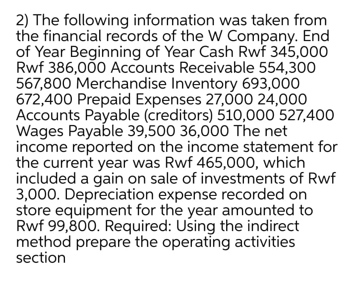 2) The following information was taken from
the financial records of the W Company. End
of Year Beginning of Year Cash Rwf 345,000
Rwf 386,000 Accounts Receivable 554,30O
567,800 Merchandise Inventory 693,000
672,400 Prepaid Expenses 27,000 24,000
Accounts Payable (creditors) 510,000 527,400
Wages Payable 39,500 36,000 The net
income reported on the income statement for
the current year was Rwf 465,000, which
included a gain on sale of investments of Rwf
3,000. Depreciation expense recorded on
store equipment for the year amounted to
Rwf 99,800. Required: Using the indirect
method prepare the operating activities
section
