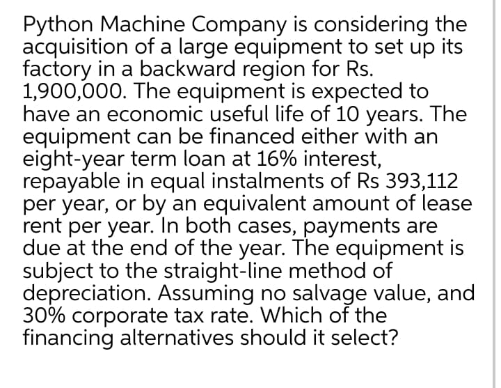 Python Machine Company is considering the
acquisition of a large equipment to set up its
factory in a backward region for Rs.
1,900,000. The equipment is expected to
have an economic useful life of 10 years. The
equipment can be financed either with an
eight-year term loan at 16% interest,
repayable in equal instalments of Rs 393,112
per year, or by an equivalent amount of lease
rent per year. In both cases, payments are
due at the end of the year. The equipment is
subject to the straight-line method of
depreciation. Assuming no salvage value, and
30% corporate tax rate. Which of the
financing alternatives should it select?
