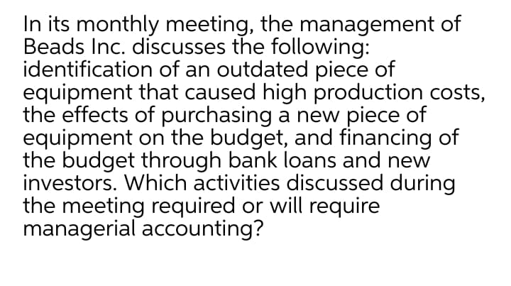 In its monthly meeting, the management of
Beads Inc. discusses the following:
identification of an outdated piece of
equipment that caused high production costs,
the effects of purchasing a new piece of
equipment on the budget, and financing of
the budget through bank loans and new
investors. Which activities discussed during
the meeting required or will require
managerial accounting?
