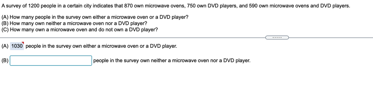 A survey of 1200 people in a certain city indicates that 870 own microwave ovens, 750 own DVD players, and 590 own microwave ovens and DVD players.
(A) How many people in the survey own either a microwave oven or a DVD player?
(B) How many own neither a microwave oven nor a DVD player?
(C) How many own a microwave oven and do not own a DVD player?
.....
(A) 1030 people in the survey own either a microwave oven or a DVD player.
(B)
people in the survey own neither a microwave oven nor a DVD player.
