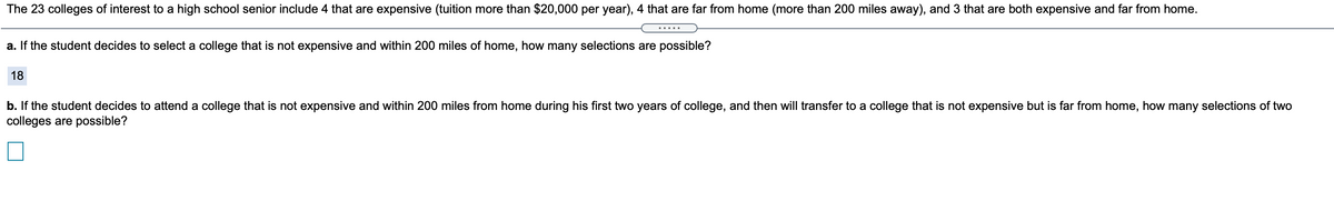 The 23 colleges of interest to a high school senior include 4 that are expensive (tuition more than $20,000 per year), 4 that are far from home (more than 200 miles away), and 3 that are both expensive and far from home.
.....
a. If the student decides to select a college that is not expensive and within 200 miles of home, how many selections are possible?
18
b. If the student decides to attend a college that is not expensive and within 200 miles from home during his first two years of college, and then will transfer to a college that is not expensive but is far from home, how many selections of two
colleges are possible?
