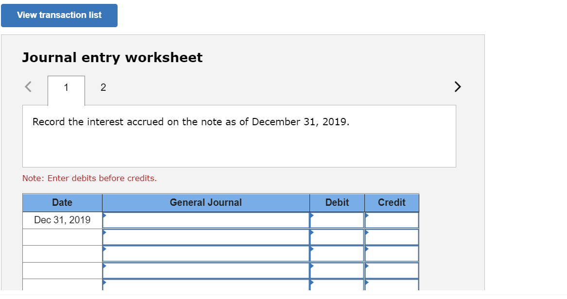 View transaction list
Journal entry worksheet
1
Record the interest accrued on the note as of December 31, 2019.
Note: Enter debits before credits.
Date
General Journal
Debit
Credit
Dec 31, 2019
