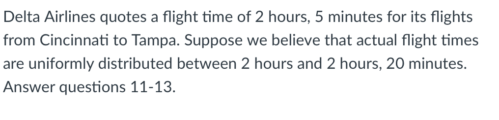 Delta Airlines quotes a flight time of 2 hours, 5 minutes for its flights
from Cincinnati to Tampa. Suppose we believe that actual flight times
are uniformly distributed between 2 hours and 2 hours, 20 minutes.
Answer questions 11-13.
