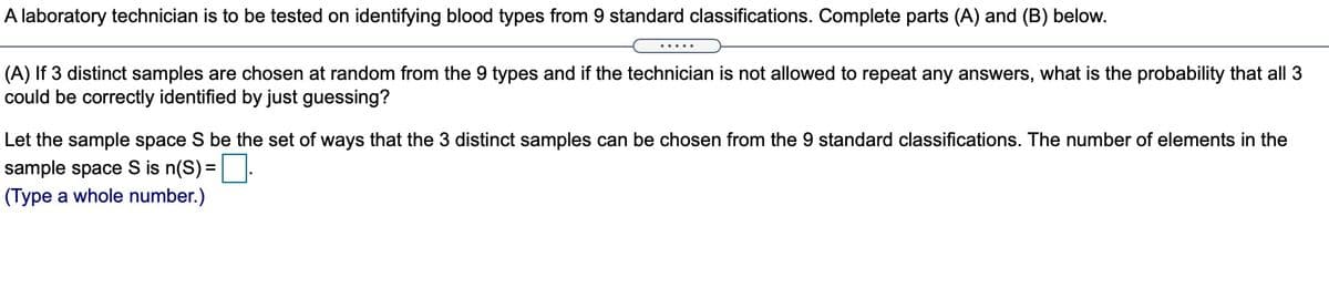A laboratory technician is to be tested on identifying blood types from 9 standard classifications. Complete parts (A) and (B) below.
.....
(A) If 3 distinct samples are chosen at random from the 9 types and if the technician is not allowed to repeat any answers, what is the probability that all 3
could be correctly identified by just guessing?
Let the sample space S be the set of ways that the 3 distinct samples can be chosen from the 9 standard classifications. The number of elements in the
sample space S is n(S)=|:
(Type a whole number.)
