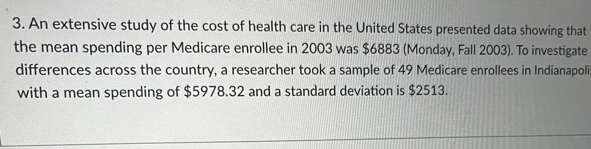 3. An extensive study of the cost of health care in the United States presented data showing that
the mean spending per Medicare enrollee in 2003 was $6883 (Monday, Fall 2003). To investigate
differences across the country, a researcher took a sample of 49 Medicare enrollees in Indianapoli
with a mean spending of $5978.32 and a standard deviation is $2513.