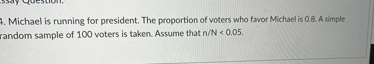 4. Michael is running for president. The proportion of voters who favor Michael is 0.8. A simple
random sample of 100 voters is taken. Assume that n/N < 0.05.