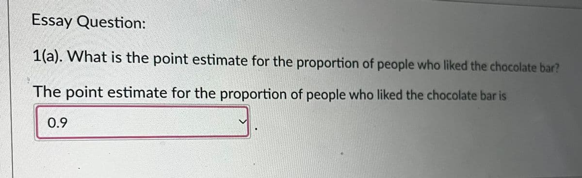 Essay Question:
1(a). What is the point estimate for the proportion of people who liked the chocolate bar?
The point estimate for the proportion of people who liked the chocolate bar is
0.9