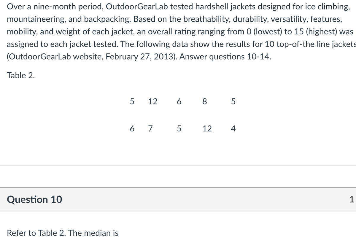 Over a nine-month period, OutdoorGearLab tested hardshell jackets designed for ice climbing,
mountaineering, and backpacking. Based on the breathability, durability, versatility, features,
mobility, and weight of each jacket, an overall rating ranging from 0 (lowest) to 15 (highest) was
assigned to each jacket tested. The following data show the results for 10 top-of-the line jackets
(OutdoorGearLab website, February 27, 2013). Answer questions 10-14.
Table 2.
5
12
6 8 5
6 7 5
12
4
Question 10
1
Refer to Table 2. The median is
