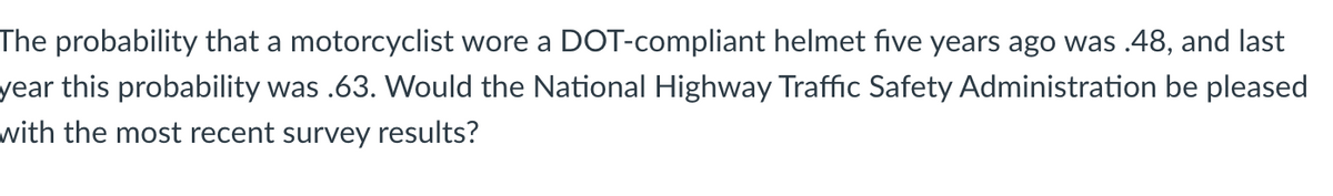 The probability that a motorcyclist wore a DOT-compliant helmet five years ago was .48, and last
year this probability was .63. Would the National Highway Traffic Safety Administration be pleased
with the most recent survey results?
