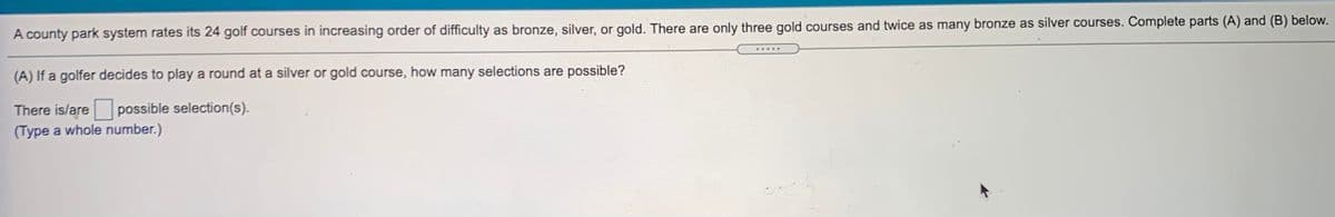 A county park system rates its 24 golf courses in increasing order of difficulty as bronze, silver, or gold. There are only three gold courses and twice as many bronze as silver courses. Complete parts (A) and (B) below.
(A) If a golfer decides to play a round at a silver or gold course, how many selections are possible?
There is/are
possible selection(s).
(Type a whole number.)
