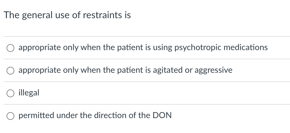 The general use of restraints is
appropriate only when the patient is using psychotropic medications
appropriate only when the patient is agitated or aggressive
illegal
O permitted under the direction of the DON
