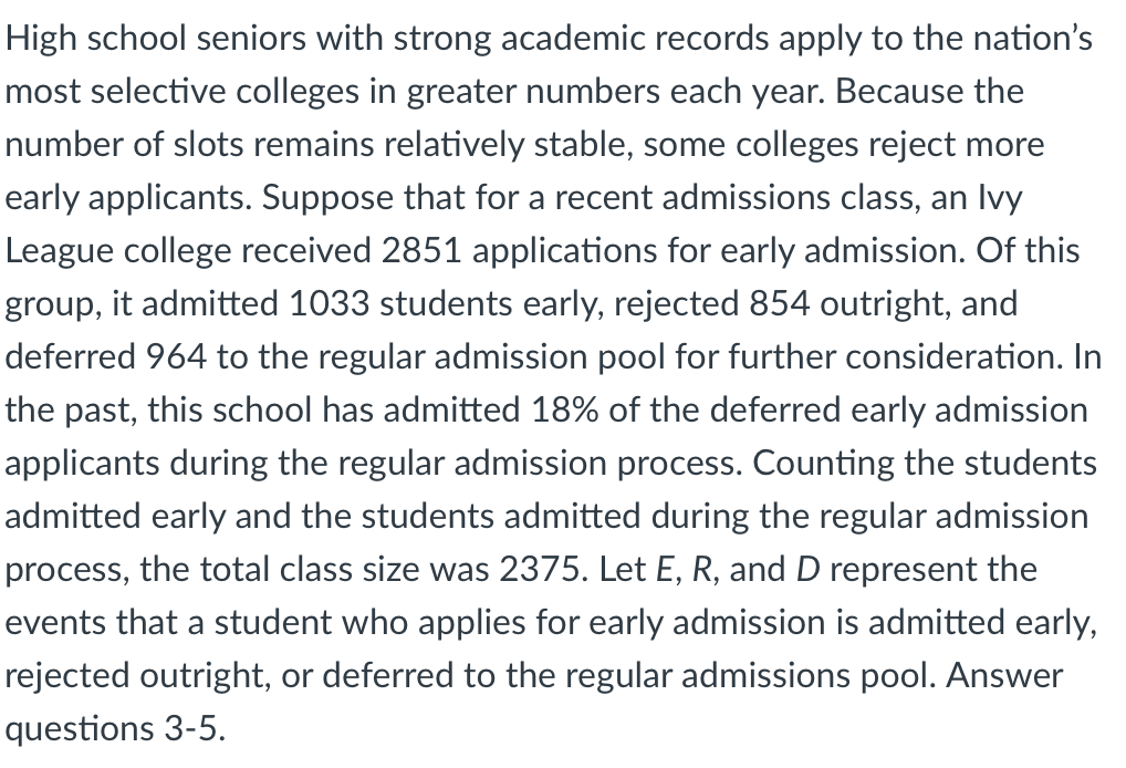 High school seniors with strong academic records apply to the nation's
most selective colleges in greater numbers each year. Because the
number of slots remains relatively stable, some colleges reject more
early applicants. Suppose that for a recent admissions class, an Ivy
League college received 2851 applications for early admission. Of this
group, it admitted 1033 students early, rejected 854 outright, and
deferred 964 to the regular admission pool for further consideration. In
the past, this school has admitted 18% of the deferred early admission
applicants during the regular admission process. Counting the students
admitted early and the students admitted during the regular admission
process, the total class size was 2375. Let E, R, and D represent the
events that a student who applies for early admission is admitted early,
rejected outright, or deferred to the regular admissions pool. Answer
questions 3-5.
