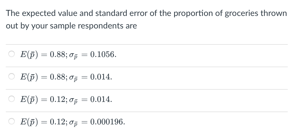 The expected value and standard error of the proportion of groceries thrown
out by your sample respondents are
E(p) = 0.88; op = 0.1056.
E(p) = 0.88; oi
0.014.
E(F) = 0.12; op = 0.014.
E(p) = 0.12; 0p
= 0.000196.
