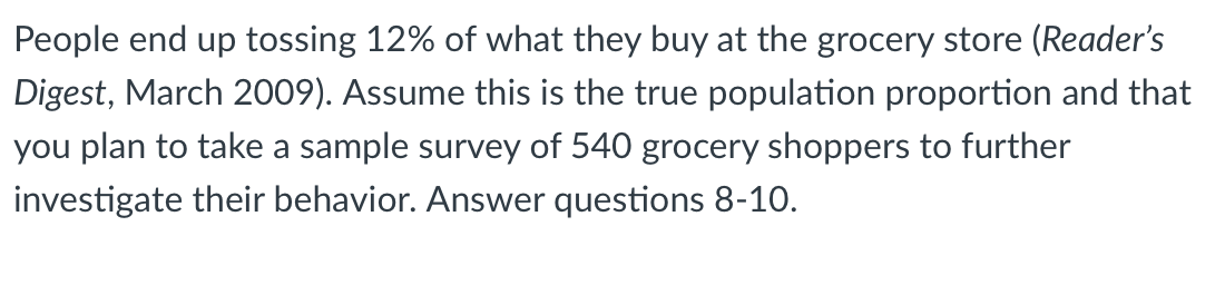 People end up tossing 12% of what they buy at the grocery store (Reader's
Digest, March 2009). Assume this is the true population proportion and that
you plan to take a sample survey of 540 grocery shoppers to further
investigate their behavior. Answer questions 8-10.
