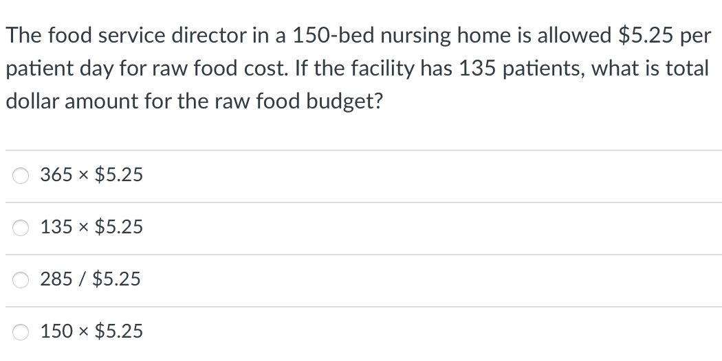 The food service director in a 150-bed nursing home is allowed $5.25 per
patient day for raw food cost. If the facility has 135 patients, what is total
dollar amount for the raw food budget?
365 x $5.25
135 x $5.25
285 / $5.25
150 x $5.25
