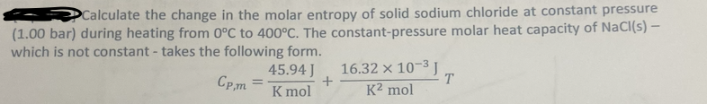 Calculate the change in the molar entropy of solid sodium chloride at constant pressure
(1.00 bar) during heating from 0°C to 400°C. The constant-pressure molar heat capacity of NaCl(s) –
which is not constant - takes the following form.
45.94 J
16.32 x 10-3 J
T.
Cp,m3
K mol
K2 mol
