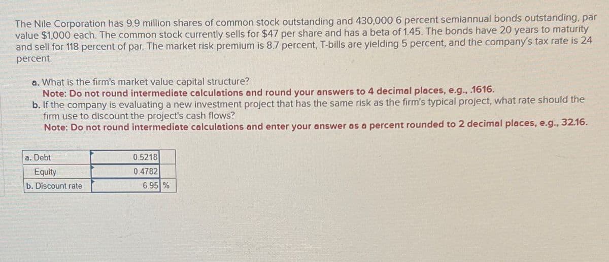 The Nile Corporation has 9.9 million shares of common stock outstanding and 430,000 6 percent semiannual bonds outstanding, par
value $1,000 each. The common stock currently sells for $47 per share and has a beta of 1.45. The bonds have 20 years to maturity
and sell for 118 percent of par. The market risk premium is 8.7 percent, T-bills are yielding 5 percent, and the company's tax rate is 24
percent
a. What is the firm's market value capital structure?
Note: Do not round intermediate calculations and round your answers to 4 decimal places, e.g., .1616.
b. If the company is evaluating a new investment project that has the same risk as the firm's typical project, what rate should the
firm use to discount the project's cash flows?
Note: Do not round intermediate calculations and enter your answer as a percent rounded to 2 decimal places, e.g., 32.16.
a. Debt
Equity
b. Discount rate
0.5218
0.4782
6.95 %