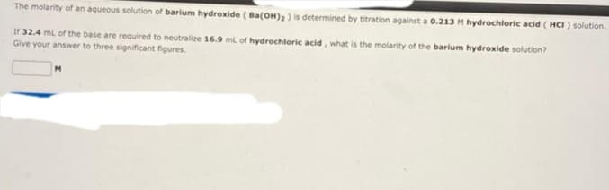 The molarity of an aqueous solution of barium hydroxide (Ba(OH)2 ) is determined by titration against a 0.213 M hydrochloric acid (HCI) solution.
If 32.4 mL of the base are required to neutralize 16.9 mL of hydrochloric acid, what is the molarity of the barium hydroxide solution?
Give your answer to three significant figures.