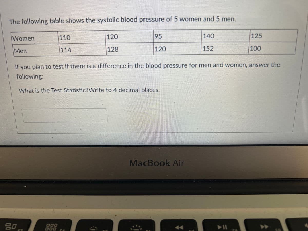 The following table shows the systolic blood pressure of 5 women and 5 men.
Women
Men
80
110
114
DOD
120
128
95
120
140
152
If you plan to test if there is a difference in the blood pressure for men and women, answer the
following:
What is the Test Statistic?Write to 4 decimal places.
MacBook Air
125
▶11
100