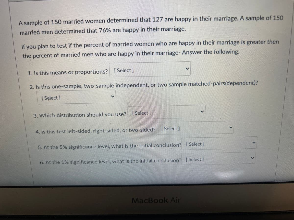 A sample of 150 married women determined that 127 are happy in their marriage. A sample of 150
married men determined that 76% are happy in their marriage.
If you plan to test if the percent of married women who are happy in their marriage is greater then
the percent of married men who are happy in their marriage- Answer the following:
1. Is this means or proportions? [Select]
2. Is this one-sample, two-sample independent, or two sample matched-pairs(dependent)?
[Select]
3. Which distribution should you use? [Select]
4. Is this test left-sided, right-sided, or two-sided?
[Select]
5. At the 5% significance level, what is the initial conclusion? [Select]
6. At the 1% significance level, what is the initial conclusion? [Select]
MacBook Air
>