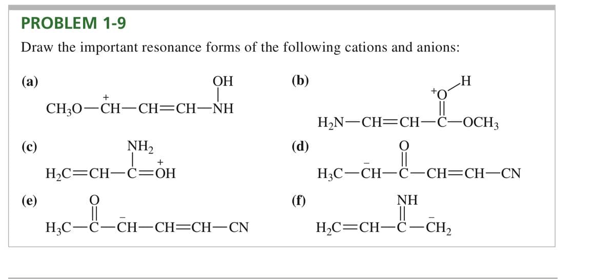 PROBLEM 1-9
Draw the important resonance forms of the following cations and anions:
(a)
(b)
(c)
(e)
+
CH3O–CH–CH=CH–NH
NH₂
+
OH
H₂C=CH-C=OH
H3C-C-CH-CH=CH-CN
(d)
H
H₂N-CH=CH-C-OCH3
H3C-CH-C-CH=CH-CN
NH
||
H₂C=CH-C-CH₂