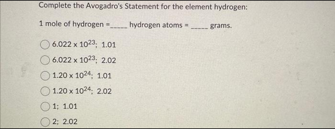 Complete the Avogadro's Statement for the element hydrogen:
1 mole of hydrogen
hydrogen atoms =
=
6.022 x 1023; 1.01
6.022 x 1023; 2.02
1.20 x 1024; 1.01
1.20 x 1024; 2.02
1; 1.01
2; 2.02
————
grams.