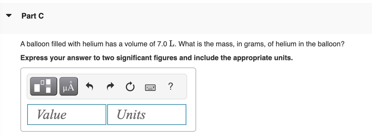 Part C
A balloon filled with helium has a volume of 7.0 L. What is the mass, in grams, of helium in the balloon?
Express your answer to two significant figures and include the appropriate units.
0
HÅ
Value
Units
?