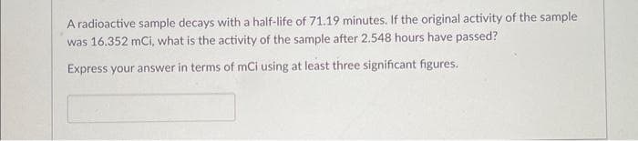 A radioactive sample decays with a half-life of 71.19 minutes. If the original activity of the sample
was 16.352 mCi, what is the activity of the sample after 2.548 hours have passed?
Express your answer in terms of mCi using at least three significant figures.