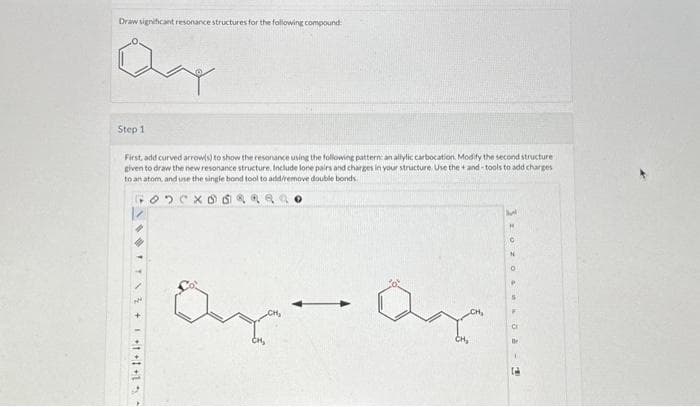 Draw significant resonance structures for the following compound
Qay
Step 1
First, add curved arrow(s) to show the resonance using the following pattern: an allylic carbocation. Modify the second structure
given to draw the new resonance structure. Include lone pairs and charges in your structure. Use the +and-tools to add charges
to an atom, and use the single bond tool to add/remove double bonds
FODCX000
1+1+1+1
ay ay
-
Hal
0
P
S
Be
1
2