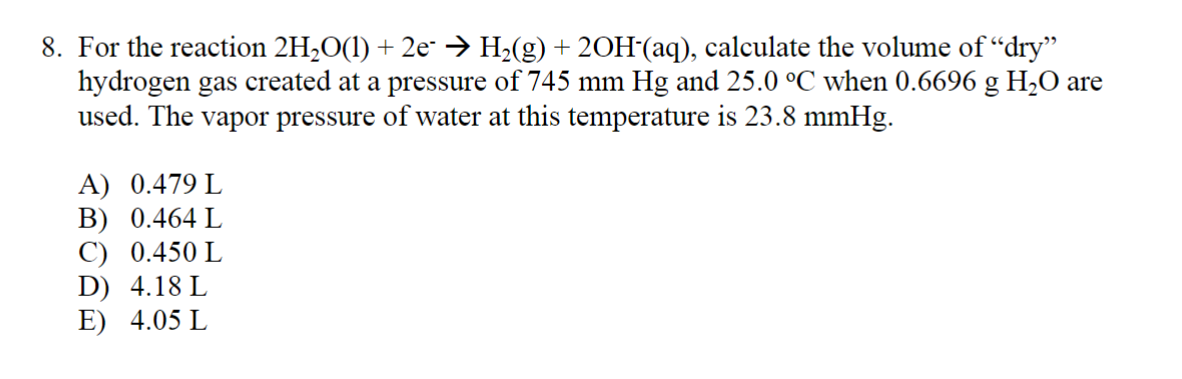 8. For the reaction 2H₂O(1) + 2e¯ → H₂(g) + 2OH(aq), calculate the volume of "dry"
hydrogen gas created at a pressure of 745 mm Hg and 25.0 °C when 0.6696 g H₂O are
used. The vapor pressure of water at this temperature is 23.8 mmHg.
A) 0.479 L
B) 0.464 L
C) 0.450 L
D) 4.18 L
E) 4.05 L
