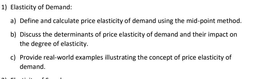 1) Elasticity of Demand:
a) Define and calculate price elasticity of demand using the mid-point method.
b) Discuss the determinants of price elasticity of demand and their impact on
the degree of elasticity.
21
c) Provide real-world examples illustrating the concept of price elasticity of
demand.