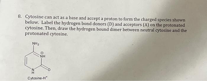 8. Cytosine can act as a base and accept a proton to form the charged species shown
below. Label the hydrogen bond donors (D) and acceptors (A) on the protonated
cytosine. Then, draw the hydrogen bound dimer between neutral cytosine and the
protonated cytosine.
NH₂
NH
Cytosine-H*