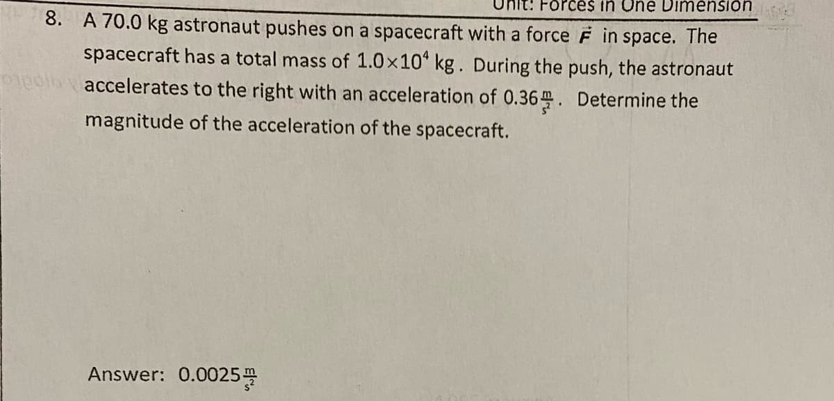 Forces in One DimenSion
8. A 70.0 kg astronaut pushes on a spacecraft with a force F in space. The
spacecraft has a total mass of 1.0x10 kg. During the push, the astronaut
Piebl vaccelerates to the right with an acceleration of 0.36 . Determine the
magnitude of the acceleration of the spacecraft.
Answer: 0.0025
