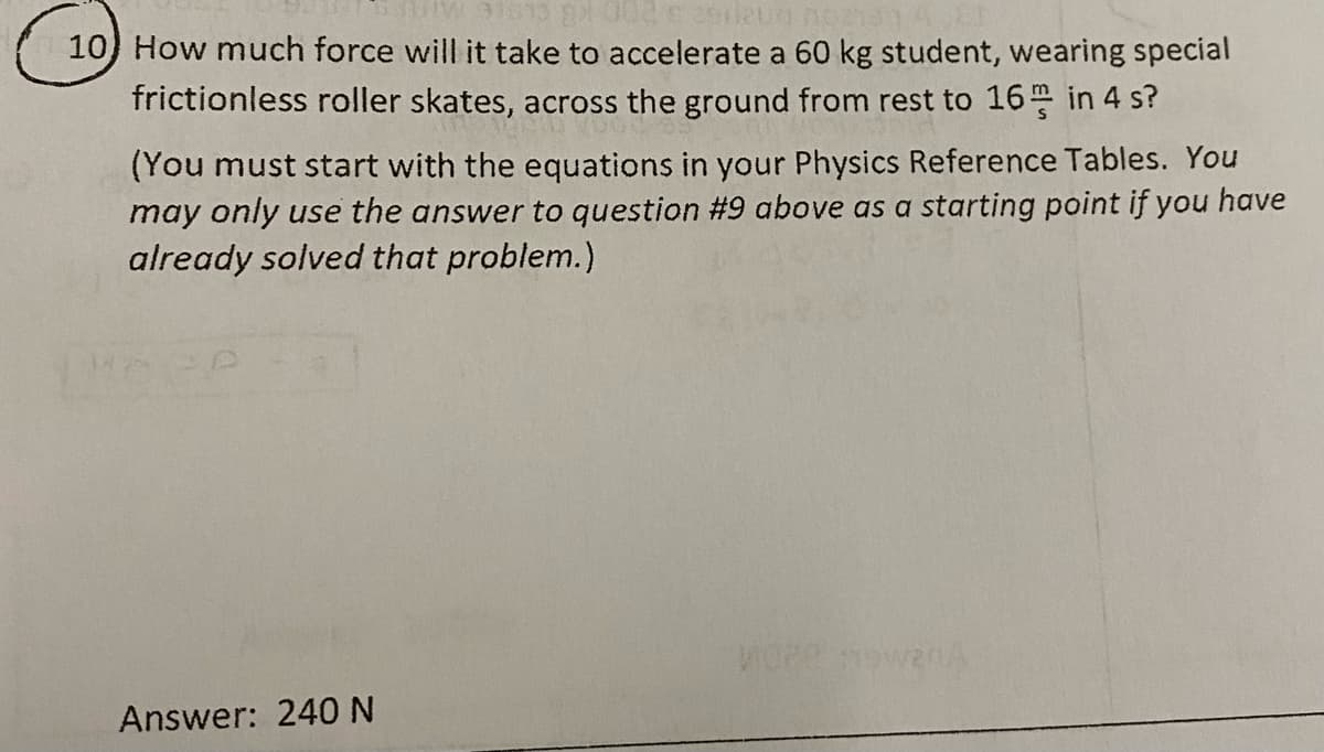 10) How much force will it take to accelerate a 60 kg student, wearing special
frictionless roller skates, across the ground from rest to 16 in 4 s?
(You must start with the equations in your Physics Reference Tables. You
may only use the answer to question #9 above as a starting point if you have
already solved that problem.)
Answer: 240 N
