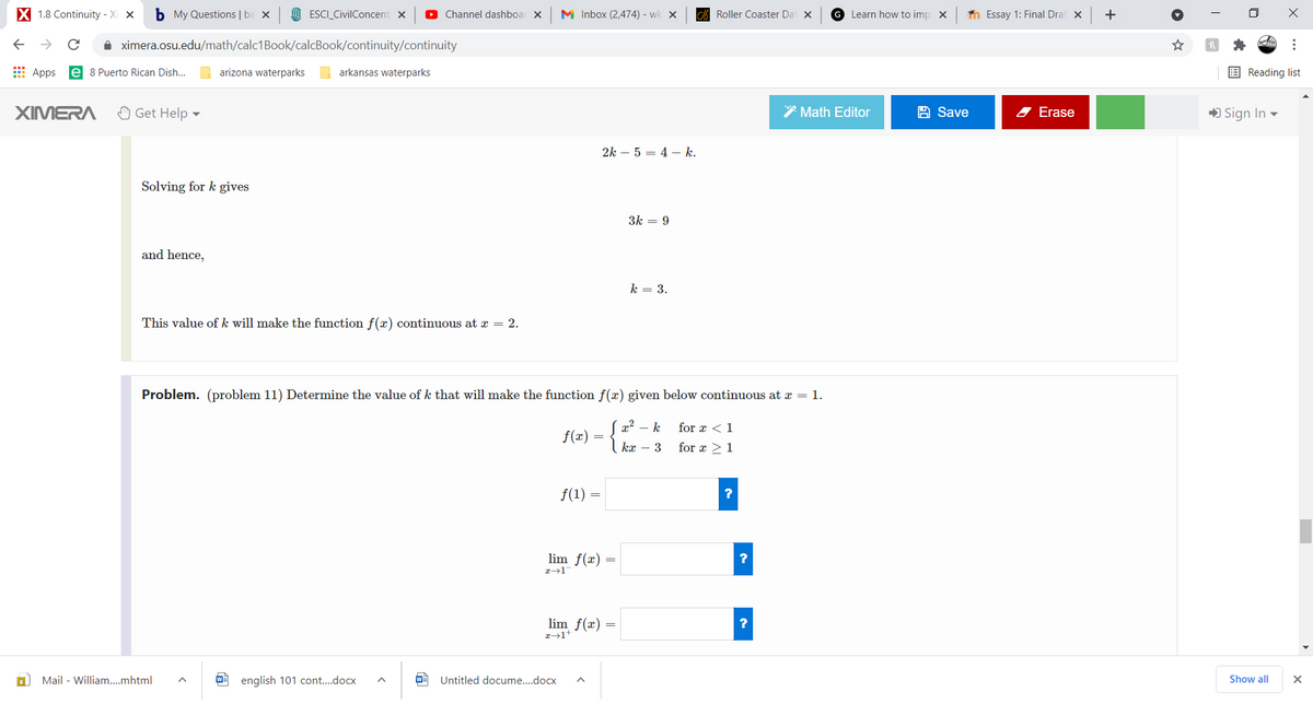 X 1.8 Continuity - Xi x
b My Questions | ba X
I ESCI_CivilConcent x
O Channel dashboar x
M Inbox (2,474) - wk x
CA Roller Coaster Dat X
G Learn how to imp x
n Essay 1: Final Draf x
+
A ximera.osu.edu/math/calc1Book/calcBook/continuity/continuity
E Apps
e 8 Puerto Rican Dish..
arizona waterparks
arkansas waterparks
E Reading list
XIMERA
O Get Help
* Math Editor
A Save
A Erase
) Sign In -
2k – 5 = 4 – k.
Solving for k gives
3k = 9
and hence,
k = 3.
This value of k will make the function f(x) continuous at x = 2.
Problem. (problem 11) Determine the value of k that will make the function f(x) given below continuous at x = 1.
x2 – k
for x <1
f(x)
kx – 3
for x > 1
f(1)
lim f(x)
lim f(x) =
Mail - William.mhtml
english 101 cont..docx
Untitled docume..docx
Show all
