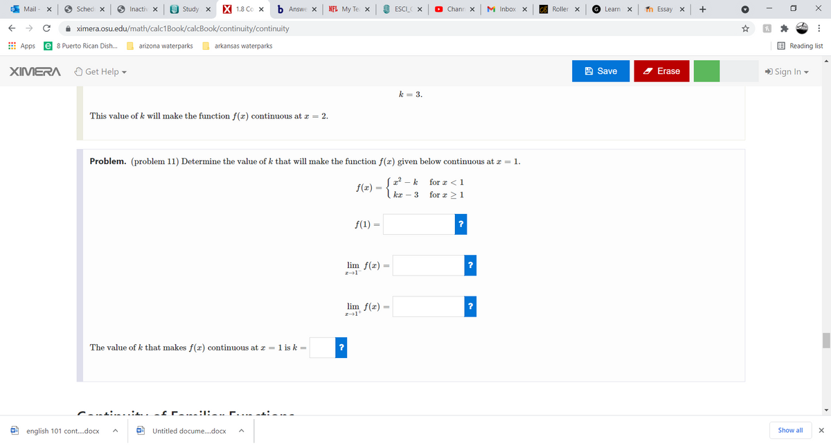 O Mail
O Sched x
O Inactiv X
O Study x
X 18 Со х
b Answe X
NFL My Te X
M ESCI_ X
Chann X
M Inbox x
cA Roller X
G Learn
n Essay X
+
A ximera.osu.edu/math/calc1Book/calcBook/continuity/continuity
E Apps
e 8 Puerto Rican Dish...
arizona waterparks
arkansas waterparks
E Reading list
XIMERA
O Get Help
A Save
2 Erase
) Sign In -
k = 3.
This value of k will make the function f(x) continuous at x = 2.
Problem. (problem 11) Determine the value of k that will make the function f(x) given below continuous at x = 1.
x2 – k
for x <1
f(x)
kx – 3
for x >1
f(1) =
lim f(x) =
lim f(x) =
The value of k that makes f(x) continuous at x = 1 is k =
W english 101 cont..docx
Untitled docume..docx
Show all
