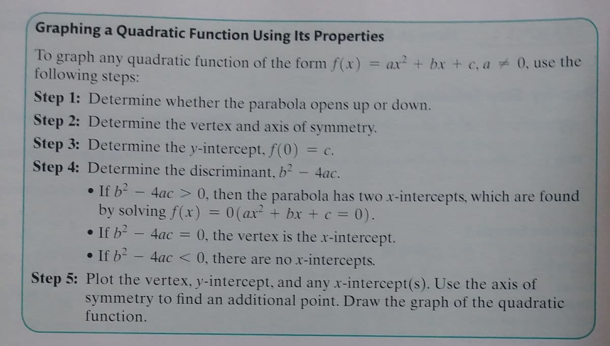 Graphing a Quadratic Function Using Its Properties
To graph any quadratic function of the form f(x) = ax + bx + c, a 0, use the
following steps:
%3D
Step 1: Determine whether the parabola opens up or down.
Step 2: Determine the vertex and axis of symmetry.
Step 3: Determine the y-intercept, f(0)
= C.
Step 4: Determine the discriminant, b - 4ac.
• If b?
by solving f(x) = 0(ax + bx + c = 0).
• If b2
• If b? - 4ac < 0, there are no x-intercepts.
4ac > 0, then the parabola has two x-intercepts, which are found
4ac = 0, the vertex is the x-intercept.
Step 5: Plot the vertex, y-intercept, and any x-intercept(s). Use the axis of
symmetry to find an additional point. Draw the graph of the quadratic
function.
