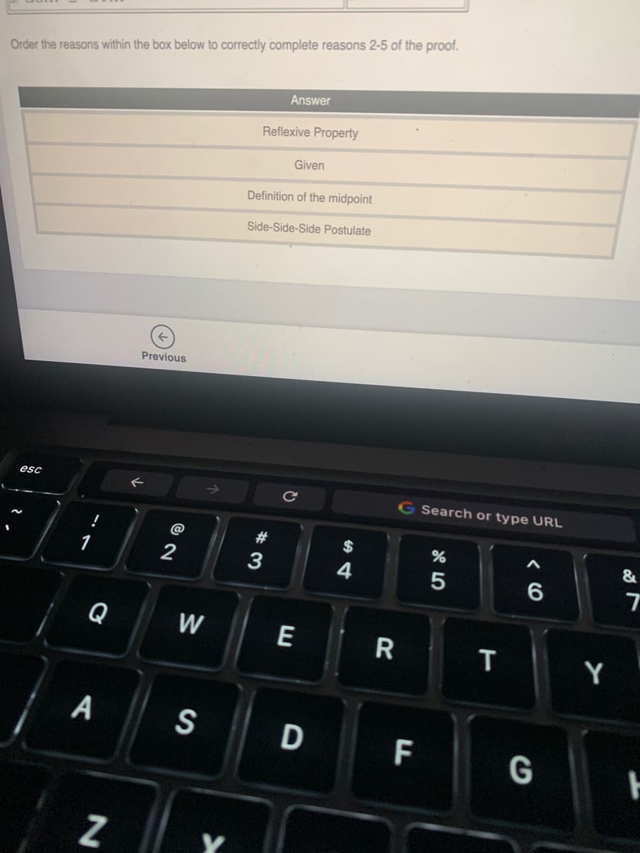 Order the reasons within the box below to correctly complete reasons 2-5 of the proof.
Answer
Reflexive Property
Given
Definition of the midpoint
Side-Side-Side Postulate
Previous
esc
G Search or type URL
@
#3
2$
&
2
3
Q
W
E
R
Y
A
S
D
F
CO
