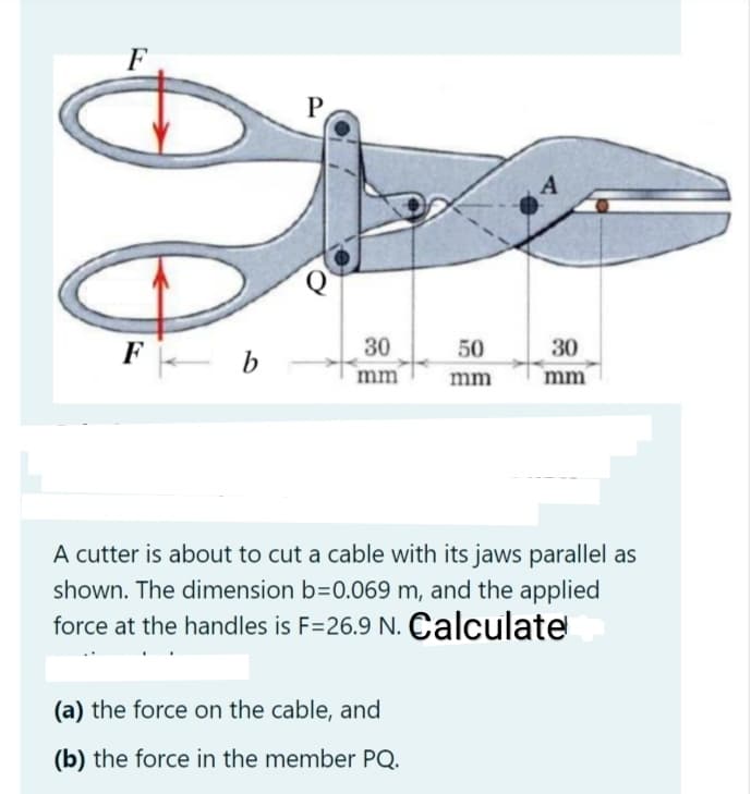 F
P,
F
30
50
30
b
mm
mm
mm
A cutter is about to cut a cable with its jaws parallel as
shown. The dimension b=0.069 m, and the applied
force at the handles is F=26.9 N. Calculate
(a) the force on the cable, and
(b) the force in the member PQ.
