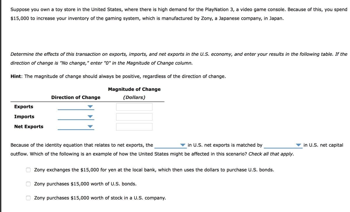 Suppose you own a toy store in the United States, where there is high demand for the PlayNation 3, a video game console. Because of this, you spend
$15,000 to increase your inventory of the gaming system, which is manufactured by Zony, a Japanese company, in Japan.
Determine the effects of this transaction on exports, imports, and net exports in the U.S. economy, and enter your results in the following table. If the
direction of change is "No change," enter "0" in the Magnitude of Change column.
Hint: The magnitude of change should always be positive, regardless of the direction of change.
Magnitude of Change
Direction of Change
(Dollars)
Exports
Imports
Net Exports
Because of the identity equation that relates to net exports, the
in U.S. net exports is matched by
in U.S. net capital
outflow. Which of the following is an example of how the United States might be affected in this scenario? Check all that apply.
Zony exchanges the $15,000 for yen at the local bank, which then uses the dollars to purchase U.S. bonds.
Zony purchases $15,000 worth of U.S. bonds.
Zony purchases $15,000 worth of stock in a U.S. company.
