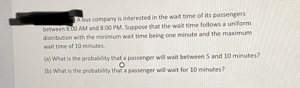 A bus company is interested in the wait time of its passengers
between 8:00 AM and 8:00 PM. Suppose that the wait time follows a uniform
distribution with the minimum wait time being one minute and the maximum
wait time of 10 minutes.
(a) What is the probability that a passenger will wait between 5 and 10 minutes?
(b) What is the probability that a passenger will wait for 10 minutes?
