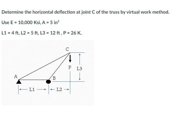 Determine the horizontal deflection at joint C of the truss by virtual work method.
Use E = 10,000 Ksi, A = 5 in²
L1 = 4 ft, L2 = 5 ft, L3= 12 ft, P = 26 K,
A
|-11-
L1
B
C
L2 →
P L3
↓
