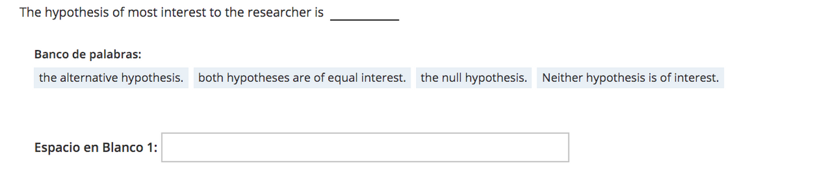 The hypothesis of most interest to the researcher is
Banco de palabras:
the alternative hypothesis. both hypotheses are of equal interest.
the null hypothesis. Neither hypothesis is of interest.
Espacio en Blanco 1:
