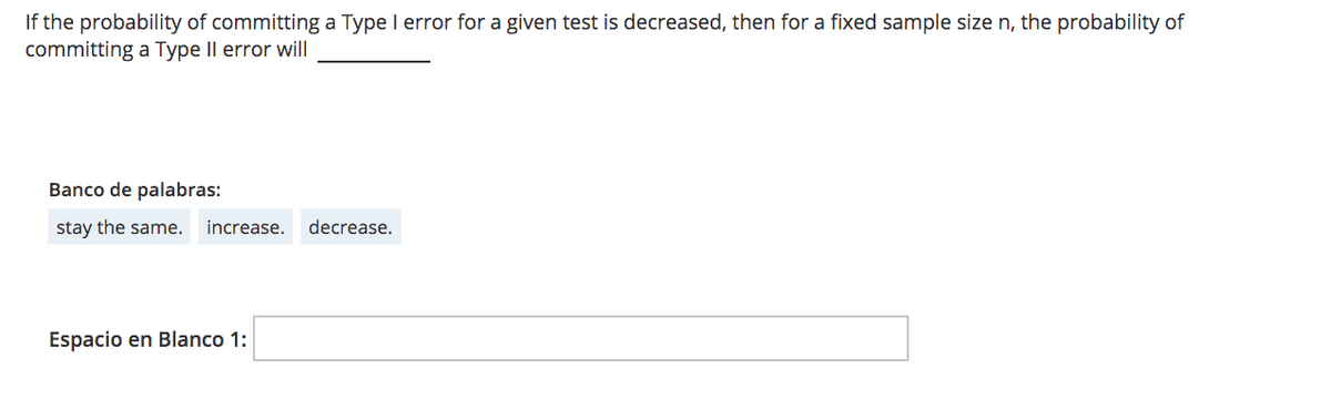 If the probability of committing a Type I error for a given test is decreased, then for a fixed sample size n, the probability of
committing a Type Il error will
Banco de palabras:
stay the same.
increase.
decrease.
Espacio en Blanco 1:
