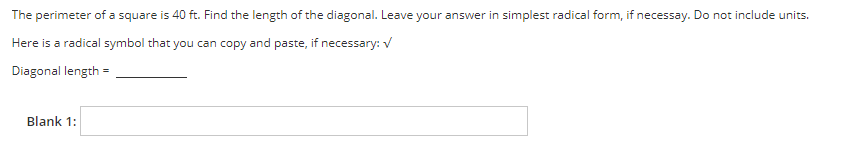 The perimeter of a square is 40 ft. Find the length of the diagonal. Leave your answer in simplest radical form, if necessay. Do not include units.
Here is a radical symbol that you can copy and paste, if necessary: V
Diagonal length
Blank 1:
