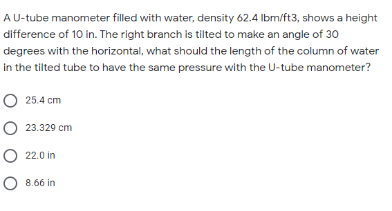 AU-tube manometer filled with water, density 62.4 Ibm/ft3, shows a height
difference of 10 in. The right branch is tilted to make an angle of 30
degrees with the horizontal, what should the length of the column of water
in the tilted tube to have the same pressure with the U-tube manometer?
O 25.4 cm
O 23.329 cm
O 22.0 in
O 8.66 in
