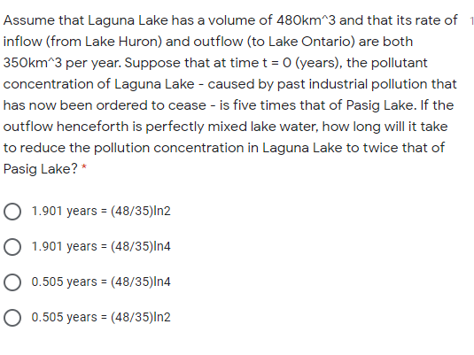 Assume that Laguna Lake has a volume of 480km^3 and that its rate of
inflow (from Lake Huron) and outflow (to Lake Ontario) are both
350km^3 per year. Suppose that at time t = 0 (years), the pollutant
concentration of Laguna Lake - caused by past industrial pollution that
has now been ordered to cease - is five times that of Pasig Lake. If the
outflow henceforth is perfectly mixed lake water, how long will it take
to reduce the pollution concentration in Laguna Lake to twice that of
Pasig Lake? *
O 1.901 years = (48/35)In2
%3D
O 1.901 years = (48/35)In4
0.505 years = (48/35)In4
O 0.505 years = (48/35)In2
%3D
