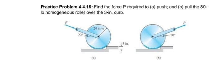 Practice Problem 4.4.16: Find the force P required to (a) push; and (b) pull the 80-
Ib homogeneous roller over the 3-in. curb.
24 in.
20
20
3 in.
