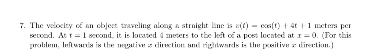 7. The velocity of an object traveling along a straight line is v(t) = cos(t) + 4t + 1 meters per
second. At t = 1 second, it is located 4 meters to the left of a post located at x = 0. (For this
problem, leftwards is the negative x direction and rightwards is the positive x direction.)
